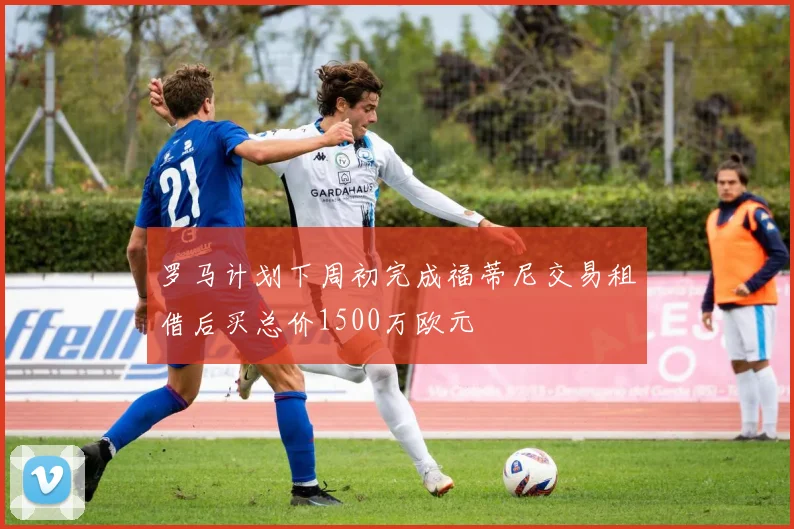 罗马计划下周初完成福蒂尼交易租借后买总价1500万欧元