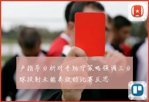 卢指导分析对手防守策略强调三分球投射未能奏效的比赛反思