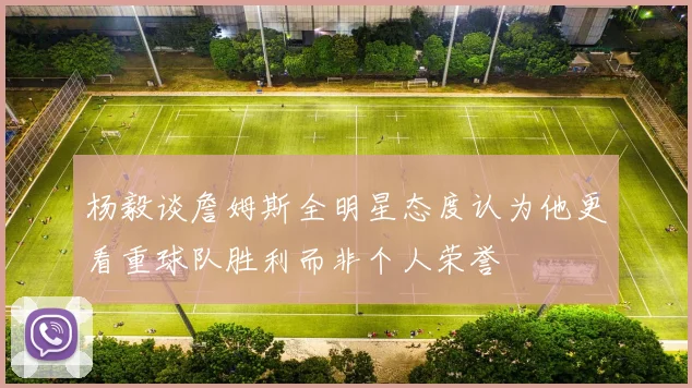杨毅谈詹姆斯全明星态度认为他更看重球队胜利而非个人荣誉