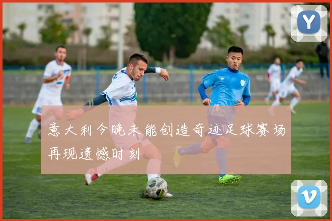 意大利今晚未能创造奇迹足球赛场再现遗憾时刻