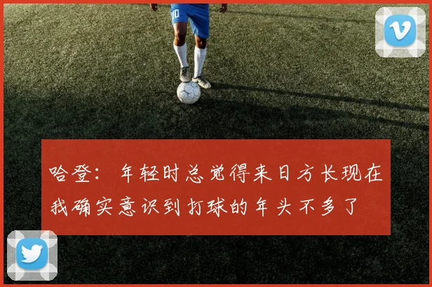 哈登：年轻时总觉得来日方长现在我确实意识到打球的年头不多了