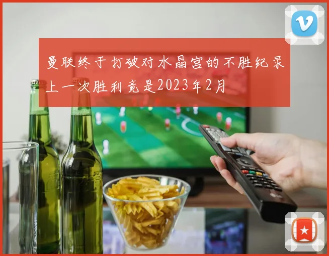 曼联终于打破对水晶宫的不胜纪录上一次胜利竟是2023年2月