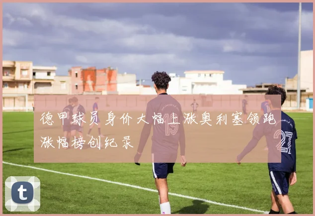 德甲球员身价大幅上涨奥利塞领跑涨幅榜创纪录