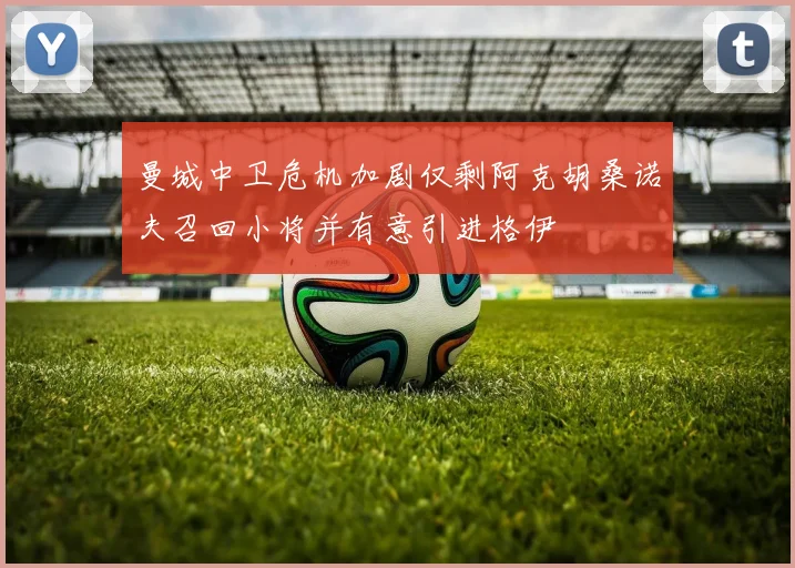 曼城中卫危机加剧仅剩阿克胡桑诺夫召回小将并有意引进格伊