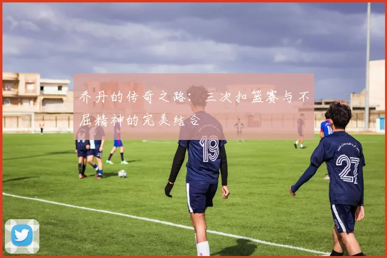 乔丹的传奇之路：三次扣篮赛与不屈精神的完美结合