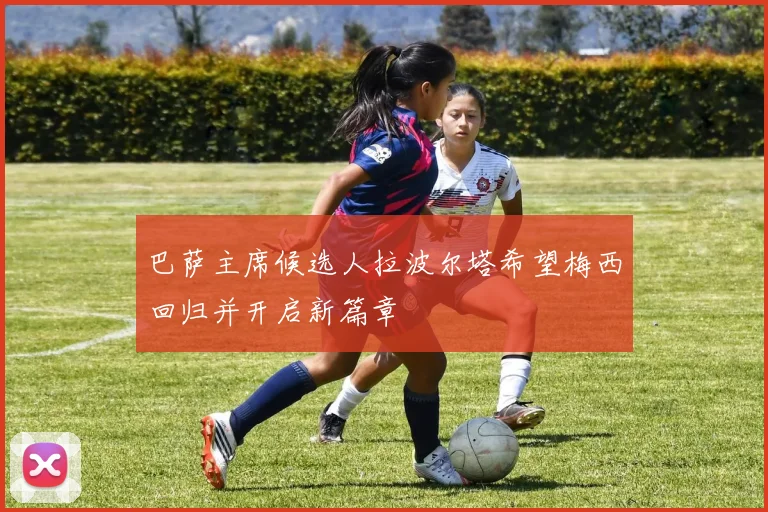巴萨主席候选人拉波尔塔希望梅西回归并开启新篇章