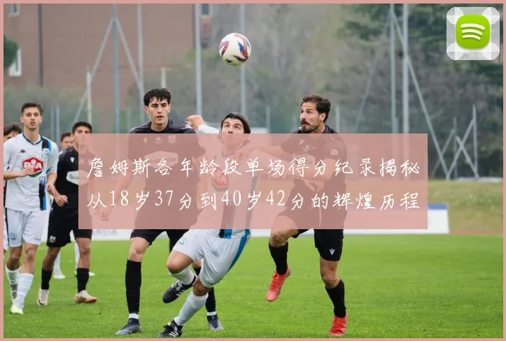 詹姆斯各年龄段单场得分纪录揭秘从18岁37分到40岁42分的辉煌历程