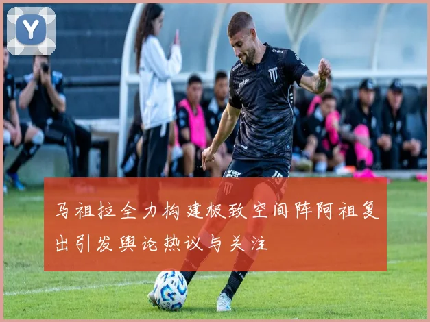 马祖拉全力构建极致空间阵阿祖复出引发舆论热议与关注