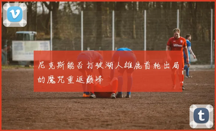 尼克斯能否打破湖人雄鹿首轮出局的魔咒重返巅峰