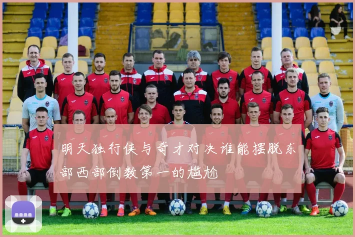 明天独行侠与奇才对决谁能摆脱东部西部倒数第一的尴尬