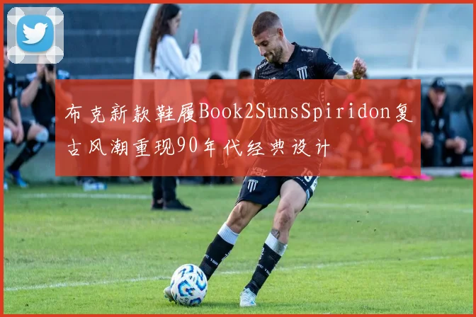 布克新款鞋履Book2SunsSpiridon复古风潮重现90年代经典设计