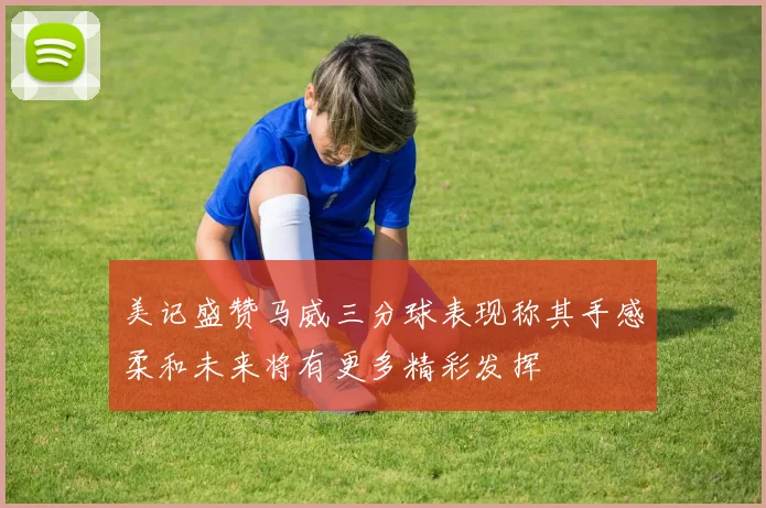 美记盛赞马威三分球表现称其手感柔和未来将有更多精彩发挥